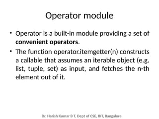Dr. Harish Kumar B T, Dept of CSE, BIT, Bangalore
Operator module
• Operator is a built-in module providing a set of
convenient operators.
• The function operator.itemgetter(n) constructs
a callable that assumes an iterable object (e.g.
list, tuple, set) as input, and fetches the n-th
element out of it.
 