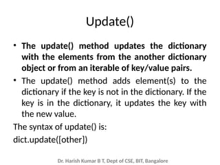 Dr. Harish Kumar B T, Dept of CSE, BIT, Bangalore
Update()
• The update() method updates the dictionary
with the elements from the another dictionary
object or from an iterable of key/value pairs.
• The update() method adds element(s) to the
dictionary if the key is not in the dictionary. If the
key is in the dictionary, it updates the key with
the new value.
The syntax of update() is:
dict.update([other])
 