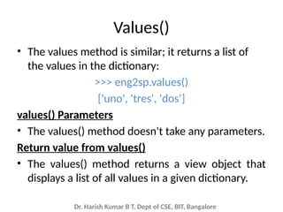 Dr. Harish Kumar B T, Dept of CSE, BIT, Bangalore
Values()
• The values method is similar; it returns a list of
the values in the dictionary:
>>> eng2sp.values()
['uno', 'tres', 'dos']
values() Parameters
• The values() method doesn't take any parameters.
Return value from values()
• The values() method returns a view object that
displays a list of all values in a given dictionary.
 