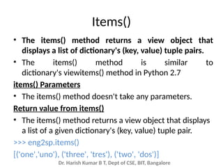 Dr. Harish Kumar B T, Dept of CSE, BIT, Bangalore
Items()
• The items() method returns a view object that
displays a list of dictionary's (key, value) tuple pairs.
• The items() method is similar to
dictionary's viewitems() method in Python 2.7
items() Parameters
• The items() method doesn't take any parameters.
Return value from items()
• The items() method returns a view object that displays
a list of a given dictionary's (key, value) tuple pair.
>>> eng2sp.items()
[('one','uno'), ('three', 'tres'), ('two', 'dos')]
 