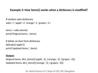 Dr. Harish Kumar B T, Dept of CSE, BIT, Bangalore
Example 2: How items() works when a dictionary is modified?
# random sales dictionary
sales = { 'apple': 2, 'orange': 3, 'grapes': 4 }
items = sales.items()
print('Original items:', items)
# delete an item from dictionary
del[sales['apple']]
print('Updated items:', items)
Output:
Original items: dict_items([('apple', 2), ('orange', 3), ('grapes', 4)])
Updated items: dict_items([('orange', 3), ('grapes', 4)])
 