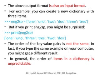 Dr. Harish Kumar B T, Dept of CSE, BIT, Bangalore
• The above output format is also an input format.
• For example, you can create a new dictionary with
three items.
>>> eng2sp = {'one': 'uno', 'two': 'dos', 'three': 'tres'}
• But if you print eng2sp, you might be surprised:
>>> print(eng2sp)
{'one': 'uno', 'three': 'tres', 'two': 'dos'}
• The order of the key-value pairs is not the same. In
fact, if you type the same example on your computer,
you might get a different result.
• In general, the order of items in a dictionary is
unpredictable.
 