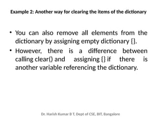 Dr. Harish Kumar B T, Dept of CSE, BIT, Bangalore
Example 2: Another way for clearing the items of the dictionary
• You can also remove all elements from the
dictionary by assigning empty dictionary {}.
• However, there is a difference between
calling clear() and assigning {} if there is
another variable referencing the dictionary.
 