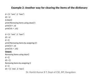Dr. Harish Kumar B T, Dept of CSE, BIT, Bangalore
d = {1: "one", 2: "two"}
d1 = d
d.clear()
print('Removing items using clear()')
print('d =', d)
print('d1 =', d1)
d = {1: "one", 2: "two"}
d1 = d
d = {}
print('Removing items by assigning {}')
print('d =', d)
print('d1 =', d1)
Output:
Removing items using clear()
d = {}
d1 = {}
Removing items by assigning {}
d = {}
d1 = {1: 'one', 2: 'two'}
Example 2: Another way for clearing the items of the dictionary
 