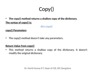 Dr. Harish Kumar B T, Dept of CSE, BIT, Bangalore
Copy()
• The copy() method returns a shallow copy of the dictionary.
The syntax of copy() is:
dict.copy()
copy() Parameters
• The copy() method doesn't take any parameters.
Return Value from copy()
• This method returns a shallow copy of the dictionary. It doesn't
modify the original dictionary.
 