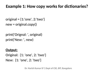 Dr. Harish Kumar B T, Dept of CSE, BIT, Bangalore
Example 1: How copy works for dictionaries?
original = {1:'one', 2:'two'}
new = original.copy()
print('Orignal: ', original)
print('New: ', new)
Output:
Original: {1: 'one', 2: 'two'}
New: {1: 'one', 2: 'two'}
 