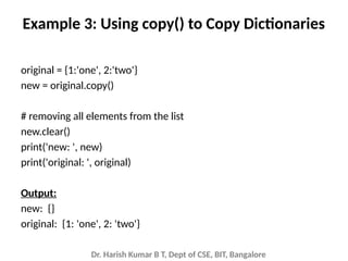 Dr. Harish Kumar B T, Dept of CSE, BIT, Bangalore
Example 3: Using copy() to Copy Dictionaries
original = {1:'one', 2:'two'}
new = original.copy()
# removing all elements from the list
new.clear()
print('new: ', new)
print('original: ', original)
Output:
new: {}
original: {1: 'one', 2: 'two'}
 