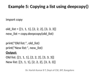 Dr. Harish Kumar B T, Dept of CSE, BIT, Bangalore
Example 5: Copying a list using deepcopy()
import copy
old_list = [[1, 1, 1], [2, 2, 2], [3, 3, 3]]
new_list = copy.deepcopy(old_list)
print("Old list:", old_list)
print("New list:", new_list)
Output:
Old list: [[1, 1, 1], [2, 2, 2], [3, 3, 3]]
New list: [[1, 1, 1], [2, 2, 2], [3, 3, 3]]
 