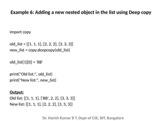 Dr. Harish Kumar B T, Dept of CSE, BIT, Bangalore
Example 6: Adding a new nested object in the list using Deep copy
import copy
old_list = [[1, 1, 1], [2, 2, 2], [3, 3, 3]]
new_list = copy.deepcopy(old_list)
old_list[1][0] = 'BB'
print("Old list:", old_list)
print("New list:", new_list)
Output:
Old list: [[1, 1, 1], ['BB', 2, 2], [3, 3, 3]]
New list: [[1, 1, 1], [2, 2, 2], [3, 3, 3]]
 