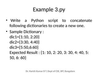 Dr. Harish Kumar B T, Dept of CSE, BIT, Bangalore
Example 3.py
• Write a Python script to concatenate
following dictionaries to create a new one.
• Sample Dictionary :
dic1={1:10, 2:20}
dic2={3:30, 4:40}
dic3={5:50,6:60}
Expected Result : {1: 10, 2: 20, 3: 30, 4: 40, 5:
50, 6: 60}
 