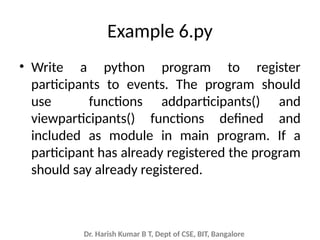 Dr. Harish Kumar B T, Dept of CSE, BIT, Bangalore
Example 6.py
• Write a python program to register
participants to events. The program should
use functions addparticipants() and
viewparticipants() functions defined and
included as module in main program. If a
participant has already registered the program
should say already registered.
 