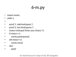 Dr. Harish Kumar B T, Dept of CSE, BIT, Bangalore
6-m.py
• import events
• while 1:
•
• print("1. Add Participant:")
• print("2. See Participants:")
• choice=int(input("Enter your Choice:"))
• if choice==1:
• events.participants()
• elif choice==2:
• events.view()
• else:
• quit()
 