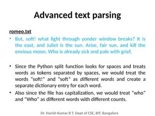 Dr. Harish Kumar B T, Dept of CSE, BIT, Bangalore
Advanced text parsing
romeo.txt
• But, soft! what light through yonder window breaks? It is
the east, and Juliet is the sun. Arise, fair sun, and kill the
envious moon, Who is already sick and pale with grief,
• Since the Python split function looks for spaces and treats
words as tokens separated by spaces, we would treat the
words “soft!” and “soft” as different words and create a
separate dictionary entry for each word.
• Also since the file has capitalization, we would treat “who”
and “Who” as different words with different counts.
 