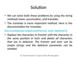 Dr. Harish Kumar B T, Dept of CSE, BIT, Bangalore
Solution
• We can solve both these problems by using the string
methods lower, punctuation, and translate.
• The translate is more important method. Here is the
documentation for translate:
line.translate(str.maketrans(fromstr, tostr, deletestr))
• Replace the characters in fromstr with the character in
the same position in tostr and delete all characters
that are in deletestr. The fromstr and tostr can be
empty strings and the deletestr parameter can be
omitted.
 
