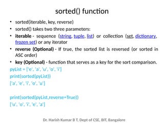 Dr. Harish Kumar B T, Dept of CSE, BIT, Bangalore
sorted() function
• sorted(iterable, key, reverse)
• sorted() takes two three parameters:
• iterable - sequence (string, tuple, list) or collection (set, dictionary,
frozen set) or any iterator
• reverse (Optional) - If true, the sorted list is reversed (or sorted in
ASC order)
• key (Optional) - function that serves as a key for the sort comparison.
pyList = ['e', 'a', 'u', 'o', 'i']
print(sorted(pyList))
['a', 'e', 'i', 'o', 'u']
print(sorted(pyList,reverse=True))
['u', 'o', 'i', 'e', 'a']
 