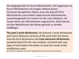 Die Vergangenheit ist Druck Wörterbücher; die Gegenwart ist
Druck Wörterbücher mit einigen elektronischen
Versionen des gleichen Textes; muss die Zukunft Print
Wörterbücher und wirklich elektronische Wörterbücher,
zusammengestellt von neuem für das neue Medium, mit
neuen Arten von Informationen angereichert, desto besser,
um den Bedürfnissen der Nutzer gerecht zu werden
vielfältiger.
The past is print dictionaries; the present is print dictionaries
with some electronic versions of the same text; the future
must be print dictionaries and truly electronic dictionaries,
compiled afresh for the new medium, enriched with new
types of information the better to meet the needs of the
multifarious users.
B.T.S. Atkins (lexicographer with Collins): Bilingual Dictionaries. Past, Present and Future.

(c) by herbert dutzler 2013

 