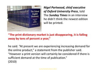 Nigel Portwood, chief executive
of Oxford University Press, told
The Sunday Times in an interview
he didn’t think the newest edition
will be printed.
Bildquelle: http://nprbooks.tumblr.com/post/74404848563/millionsmillions-he-grew-up-in-edinburgh-wears

“The print dictionary market is just disappearing, it is falling
away by tens of percent a year,”
he said. “At present we are experiencing increasing demand for
the online product,” a statement from the publisher said.
“However a print version will certainly be considered if there is
sufficient demand at the time of publication.”
(2010)
(c) by herbert dutzler 2013

 