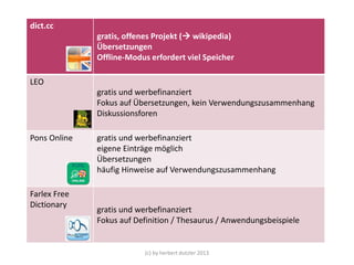 dict.cc
gratis, offenes Projekt ( wikipedia)
Übersetzungen
Offline-Modus erfordert viel Speicher
LEO
gratis und werbefinanziert
Fokus auf Übersetzungen, kein Verwendungszusammenhang
Diskussionsforen
Pons Online

Farlex Free
Dictionary

gratis und werbefinanziert
eigene Einträge möglich
Übersetzungen
häufig Hinweise auf Verwendungszusammenhang

gratis und werbefinanziert
Fokus auf Definition / Thesaurus / Anwendungsbeispiele

(c) by herbert dutzler 2013

 