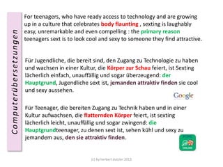 Computerübersetzungen

For teenagers, who have ready access to technology and are growing
up in a culture that celebrates body flaunting , sexting is laughably
easy, unremarkable and even compelling : the primary reason
teenagers sext is to look cool and sexy to someone they find
attractive.
Für Jugendliche, die bereit sind, den Zugang zu Technologie zu haben
und wachsen in einer Kultur, die Körper zur Schau feiert, ist Sexting
lächerlich einfach, unauffällig und sogar überzeugend: der
Hauptgrund, Jugendliche sext ist, jemanden attraktiv finden sie cool
und sexy aussehen.

Für Teenager, die bereiten Zugang zu Technik haben und in einer
Kultur aufwachsen, die flatternden Körper feiert, ist sexting
lächerlich leicht, unauffällig und sogar zwingend: die
Hauptgrundteenager, zu denen sext ist, sehen kühl und sexy zu
jemandem aus, den sie attraktiv finden.

(c) by herbert dutzler 2013

 
