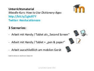Unterrichtsmaterial
Moodle-Kurs: How to Use Dictionary Apps
http://bit.ly/1gkcR7Y
Twitter: #eeducationooe

3 Szenarios:
- Arbeit mit Handy / Tablet als „Second Screen“
- Arbeit mit Handy / Tablet + „pen & paper“

- Arbeit ausschließlich am mobilen Gerät
Graphics by clipsahy.com, clipartlord.com, clipartpal.com

(c) by herbert dutzler 2013

 