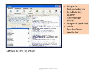 - integrierte
Fachwörterbücher
- Benutzung aus
anderen
Anwendungen
heraus
- integrierte Lernkartei
- durch
Benutzer/innen
erweiterbar

Software €14.99.- bis €49,99.-

(c) by herbert dutzler 2013

 