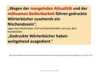 „Wegen der mangelnden Aktualität und der
mühsamen Bedienbarkeit führen gedruckte
Wörterbücher zusehends ein
Nischendasein“,
sagte Hans Riethmayer, Chef und Gesellschafter von Leo, dem
Handelsblatt.

„Gedruckte Wörterbücher haben
weitgehend ausgedient.“

http://www.handelsblatt.com/unternehmen/it-medien/onlinelexikon-loescht-leo-das-gedruckte-woerterbuch-aus/4183382.html, 10.12.2013, 11:10

(c) by herbert dutzler 2013

 