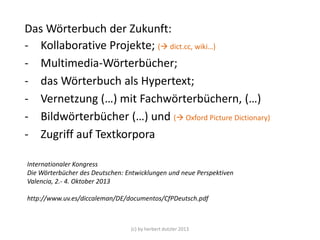 Das Wörterbuch der Zukunft:
- Kollaborative Projekte; ( dict.cc, wiki…)
- Multimedia-Wörterbücher;
- das Wörterbuch als Hypertext; ( iPad, kindle)
- Vernetzung (…) mit Fachwörterbüchern, (…)
- Bildwörterbücher (…) und ( Oxford Picture Dictionary)
- Zugriff auf Textkorpora
Internationaler Kongress
Die Wörterbücher des Deutschen: Entwicklungen und neue Perspektiven
Valencia, 2.- 4. Oktober 2013
http://www.uv.es/diccaleman/DE/documentos/CfPDeutsch.pdf

(c) by herbert dutzler 2013

 