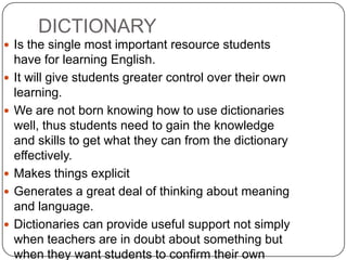 DICTIONARY Is the single most important resource students have for learning English.It will give students greater control over their own learning.We are not born knowing how to use dictionaries well, thus students need to gain the knowledge and skills to get what they can from the dictionary effectively. Makes things explicitGenerates a great deal of thinking about meaning and language.  Dictionaries can provide useful support not simply when teachers are in doubt about something but when they want students to confirm their own suppositions about something in english. 
