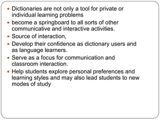 Dictionaries are not only a tool for private or individual learning problemsbecome a springboard to all sorts of other communicative and interactive activities.Source of interaction,Develop their confidence as dictionary users and as language learners. Serve as a focus for communication and classroom interaction. Help students explore personal preferences and learning styles and may also lead students to new modes of study 