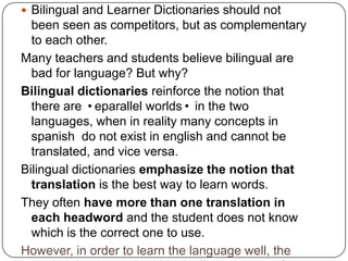 Bilingual and Learner Dictionaries should not been seen as competitors, but as complementary to each other.Many teachers and students believe bilingual are bad for language? But why?Bilingual dictionaries reinforce the notion that there are eparallel worlds in the two languages, when in reality many concepts in spanish  do not exist in english and cannot be translated, and vice versa.Bilingual dictionaries emphasize the notion that translation is the best way to learn words.They often have more than one translation in each headword and the student does not know which is the correct one to use. However, in order to learn the language well, the student has to work within the language, not from outside it.