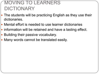 MOVING TO LEARNERS DICTIONARYThe students will be practicing English as they use their dictionaries. Mental effort is needed to use learner dictionariesinformation will be retained and have a lasting effect. Building their passive vocabulary. Many words cannot be translated easily. 