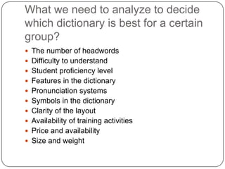 What we need to analyze to decide which dictionary is best for a certain group?The number of headwordsDifficulty to understandStudent proficiency levelFeatures in the dictionaryPronunciation systemsSymbols in the dictionaryClarity of the layoutAvailability of training activitiesPrice and availabilitySize and weight