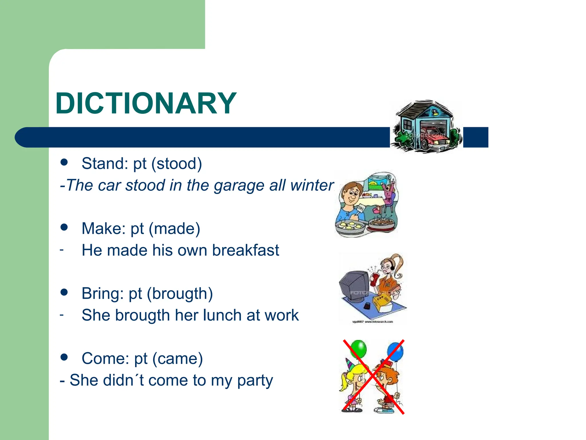 DICTIONARY Stand: pt (stood)  -The car stood in the garage all winter.   Make: pt (made) He made his own breakfast Bring: pt (brougth) She brougth her lunch at work  Come: pt (came)  - She didn´t come to my party 