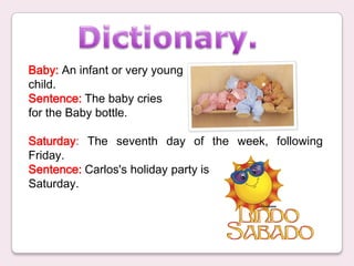 Dictionary. Baby: An infant or very young   child. Sentence: The baby cries  for the Baby bottle. Saturday: The seventh day of the week, following Friday.  Sentence: Carlos&apos;s holiday party is  Saturday. 