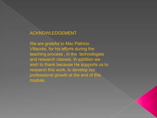ACKNOWLEDGEMENT   We are grateful to Msc Patricio Villacrés, for his efforts during the teaching process , in the  technologies and research classes. In addition we wish to thank because He supports us to research this work, to develop our professional growth at the end of this module. 