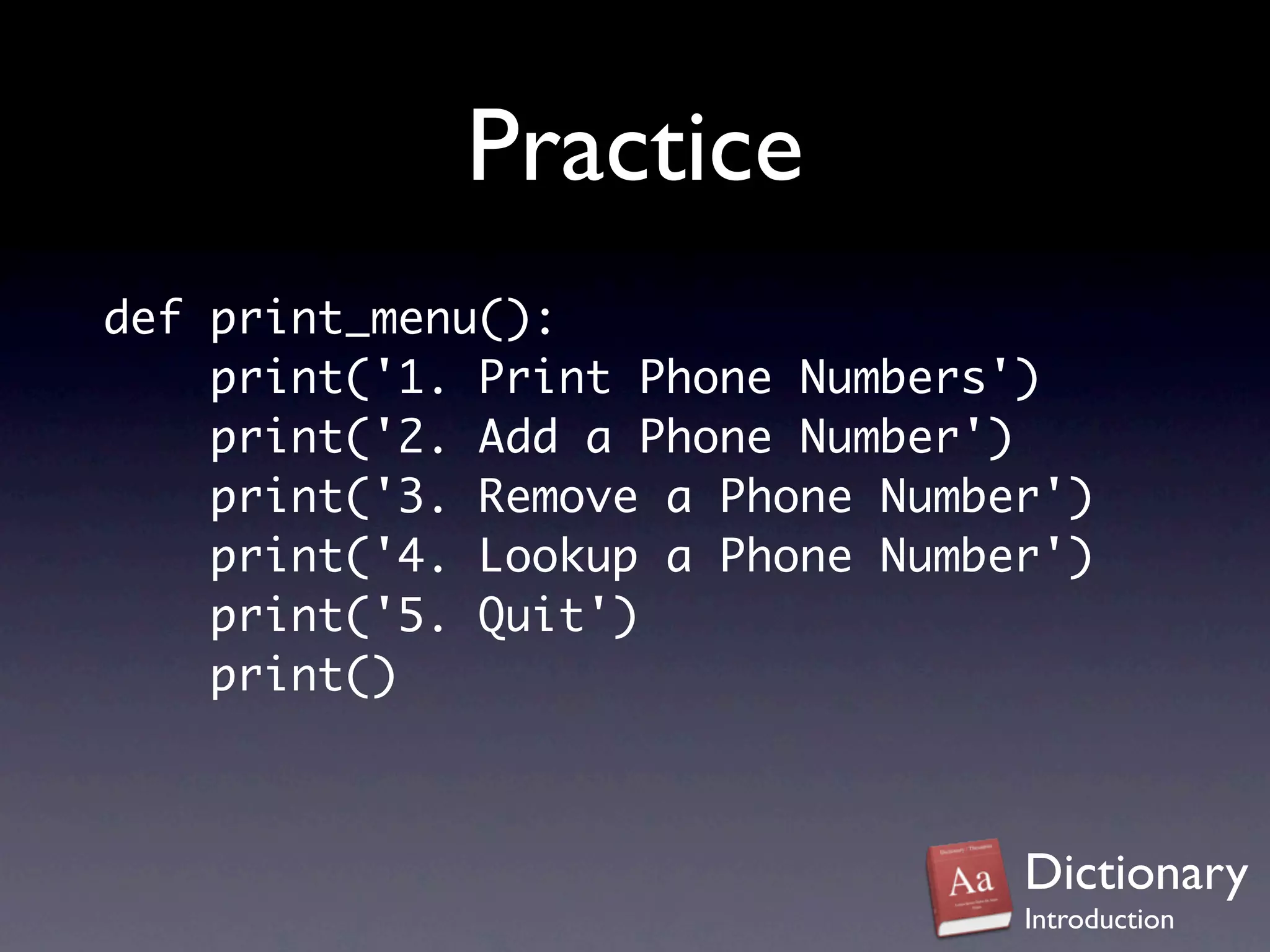 Practice
def print_menu():
    print('1. Print Phone Numbers')
    print('2. Add a Phone Number')
    print('3. Remove a Phone Number')
    print('4. Lookup a Phone Number')
    print('5. Quit')
    print()



                                  Dictionary
                                  Introduction
 