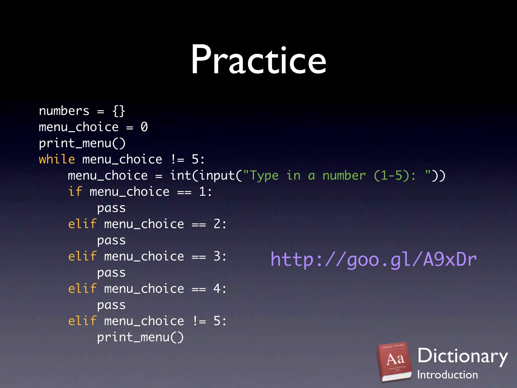 Practice
numbers = {}
menu_choice = 0
print_menu()
while menu_choice != 5:
    menu_choice = int(input("Type in a number (1-5): "))
    if menu_choice == 1:
        pass
    elif menu_choice == 2:
        pass
    elif menu_choice == 3:      http://goo.gl/A9xDr
        pass
    elif menu_choice == 4:
        pass
    elif menu_choice != 5:
        print_menu()
                                                Dictionary
                                                Introduction
 