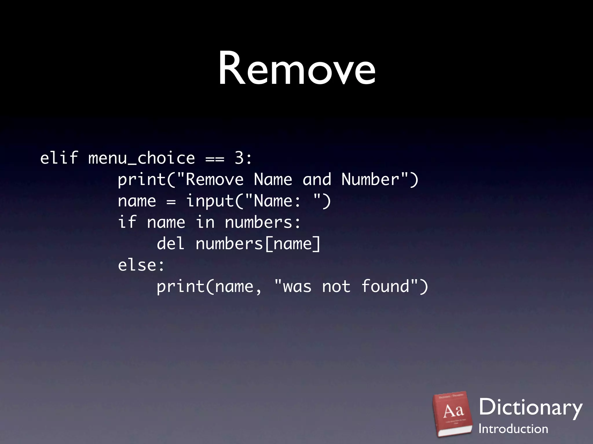 Remove
elif menu_choice == 3:
        print("Remove Name and Number")
        name = input("Name: ")
        if name in numbers:
            del numbers[name]
        else:
            print(name, "was not found")




                                           Dictionary
                                           Introduction
 