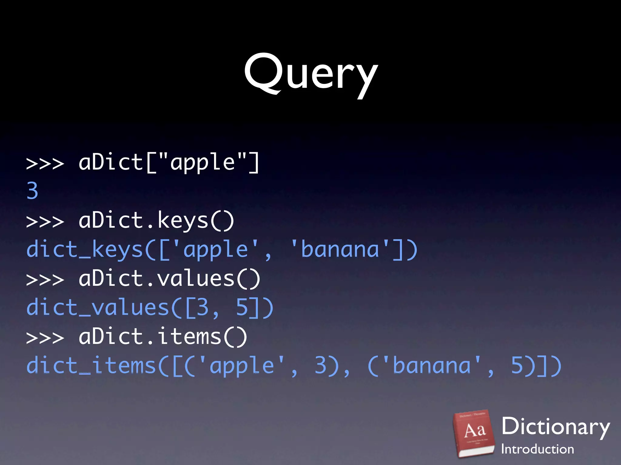 Query
>>> aDict["apple"]
3
>>> aDict.keys()
dict_keys(['apple', 'banana'])
>>> aDict.values()
dict_values([3, 5])
>>> aDict.items()
dict_items([('apple', 3), ('banana', 5)])

                                    Dictionary
                                    Introduction
 