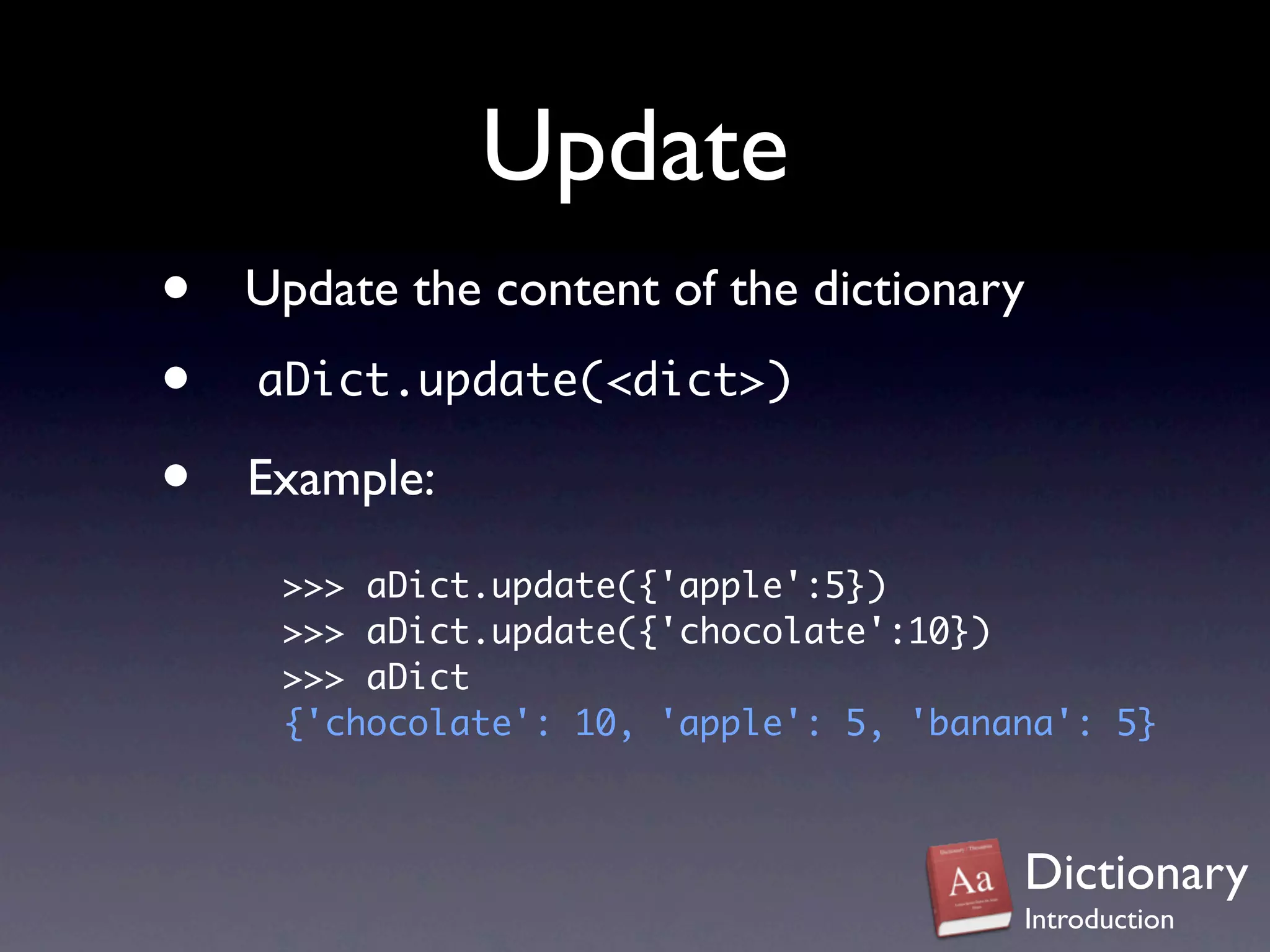 Update
•   Update the content of the dictionary
•   aDict.update(<dict>)

•   Example:
     >>> aDict.update({'apple':5})
     >>> aDict.update({'chocolate':10})
     >>> aDict
     {'chocolate': 10, 'apple': 5, 'banana': 5}



                                        Dictionary
                                        Introduction
 