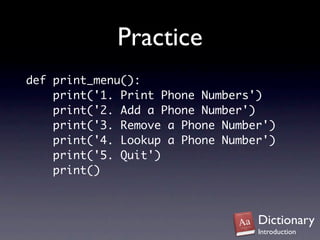 Practice
def print_menu():
    print('1. Print Phone Numbers')
    print('2. Add a Phone Number')
    print('3. Remove a Phone Number')
    print('4. Lookup a Phone Number')
    print('5. Quit')
    print()



                                  Dictionary
                                  Introduction
 
