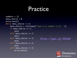 Practice
numbers = {}
menu_choice = 0
print_menu()
while menu_choice != 5:
    menu_choice = int(input("Type in a number (1-5): "))
    if menu_choice == 1:
        pass
    elif menu_choice == 2:
        pass
    elif menu_choice == 3:      http://goo.gl/A9xDr
        pass
    elif menu_choice == 4:
        pass
    elif menu_choice != 5:
        print_menu()
                                                Dictionary
                                                Introduction
 