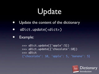Update
•   Update the content of the dictionary
•   aDict.update(<dict>)

•   Example:
     >>> aDict.update({'apple':5})
     >>> aDict.update({'chocolate':10})
     >>> aDict
     {'chocolate': 10, 'apple': 5, 'banana': 5}



                                        Dictionary
                                        Introduction
 