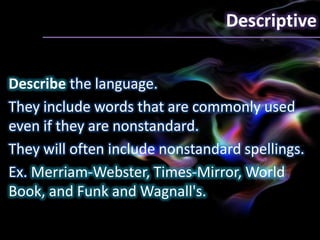 Descriptive
Describe the language.
They include words that are commonly used
even if they are nonstandard.
They will often include nonstandard spellings.
Ex. Merriam-Webster, Times-Mirror, World
Book, and Funk and Wagnall's.