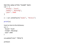 Get the value of the "model" item:
car = {
"brand": "Ford",
"model": "Mustang",
"year": 1964
}
x = car.setdefault("model", "Bronco")
print(x)
Insert an item to the dictionary:
car = {
"brand": "Ford",
"model": "Mustang",
"year": 1964
}
car.update({"color": "White"})
print(car)
 