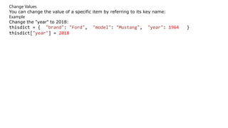 Change Values
You can change the value of a specific item by referring to its key name:
Example
Change the "year" to 2018:
thisdict = { "brand": "Ford", "model": "Mustang", "year": 1964 }
thisdict["year"] = 2018
 