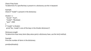 Check if Key Exists
To determine if a specified key is present in a dictionary use the in keyword:
Example
Check if "model" is present in the dictionary:
thisdict = {
"brand": "Ford",
"model": "Mustang",
"year": 1964
}
if "model" in thisdict:
print("Yes, 'model' is one of the keys in the thisdict dictionary")
Dictionary Length
To determine how many items (key-value pairs) a dictionary have, use the len() method.
Example
Print the number of items in the dictionary:
print(len(thisdict))
 