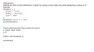 Adding Items
Adding an item to the dictionary is done by using a new index key and assigning a value to it:
Example
thisdict = {
"brand": "Ford",
"model": "Mustang",
"year": 1964
}
thisdict["color"] = "red"
print(thisdict)
Create a dictionary with 3 keys, all with the value 0:
x = ('key1', 'key2', 'key3')
y = 0
thisdict = dict.fromkeys(x, y)
print(thisdict)
 
