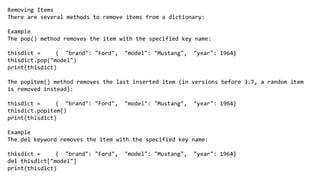 Removing Items
There are several methods to remove items from a dictionary:
Example
The pop() method removes the item with the specified key name:
thisdict = { "brand": "Ford", "model": "Mustang", "year": 1964}
thisdict.pop("model")
print(thisdict)
The popitem() method removes the last inserted item (in versions before 3.7, a random item
is removed instead):
thisdict = { "brand": "Ford", "model": "Mustang", "year": 1964}
thisdict.popitem()
print(thisdict)
Example
The del keyword removes the item with the specified key name:
thisdict = { "brand": "Ford", "model": "Mustang", "year": 1964}
del thisdict["model"]
print(thisdict)
 