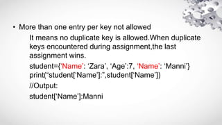 • More than one entry per key not allowed
It means no duplicate key is allowed.When duplicate
keys encountered during assignment,the last
assignment wins.
student={‘Name’: ‘Zara’, ‘Age’:7, ‘Name’: ‘Manni’}
print(“student[‘Name’]:”,student[‘Name’])
//Output:
student[‘Name’]:Manni
 